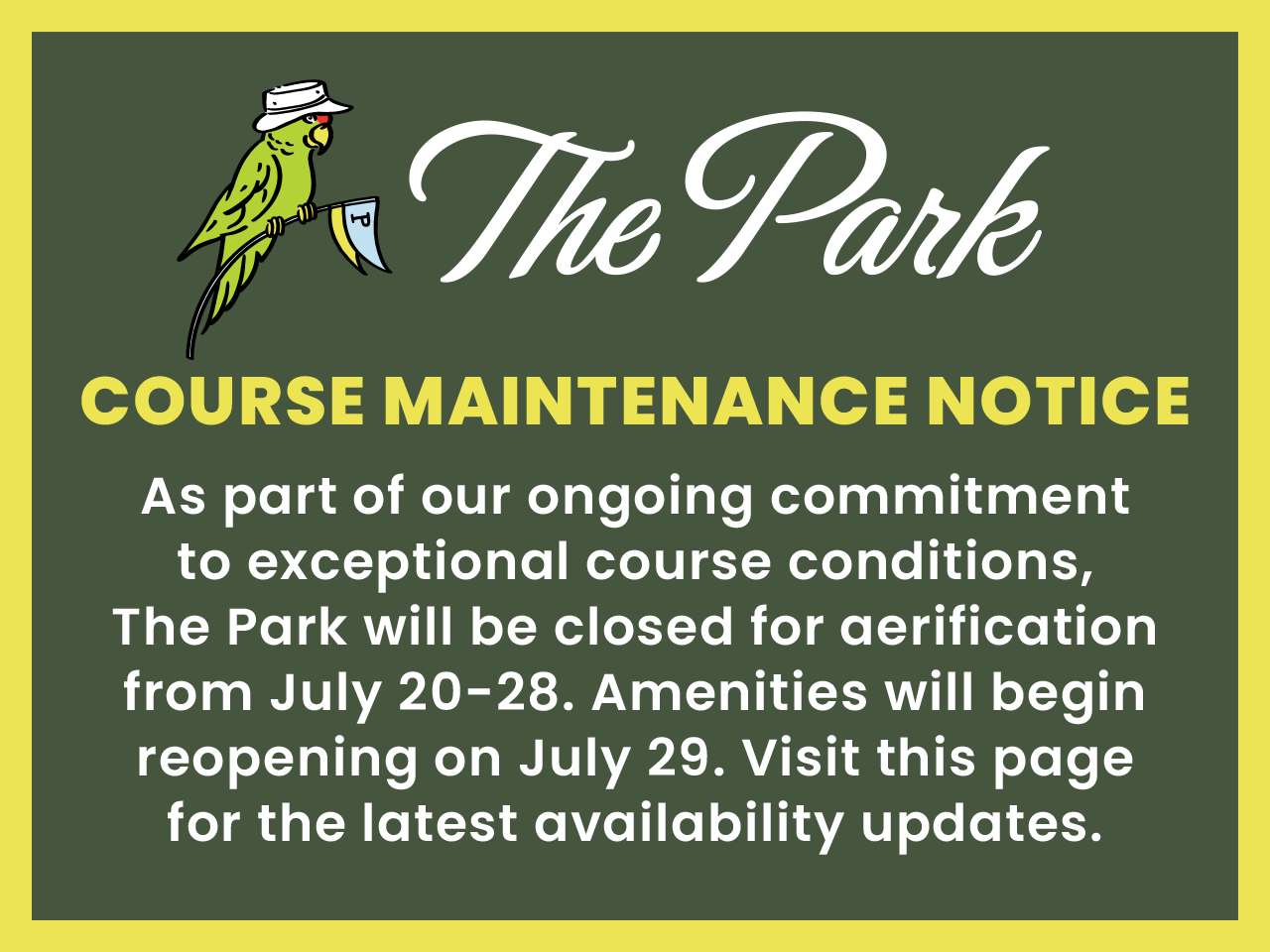Course Maintenance Notice – As part of our ongoing commitment to exceptional course conditions, The Park will be closed for aerification from July 20-28. Amenities will begin reopening on July 29. Visit this page for the latest availability updates.