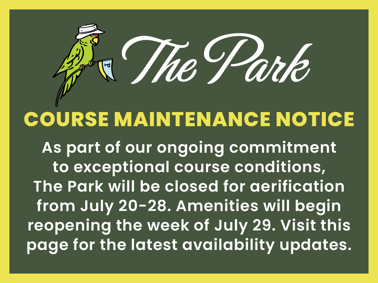 Course Maintenance Notice – As part of our ongoing commitment to exceptional course conditions, The Park will be closed for aerification from July 20-28. Amenities will begin reopening the week of July 29. Visit this page for the latest availability updates.
